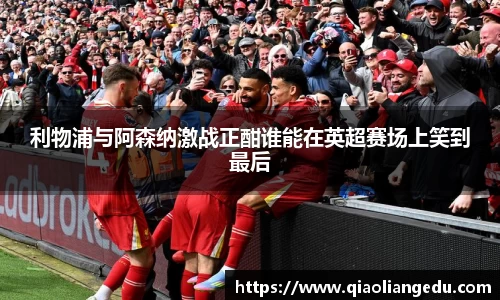 利物浦与阿森纳激战正酣谁能在英超赛场上笑到最后